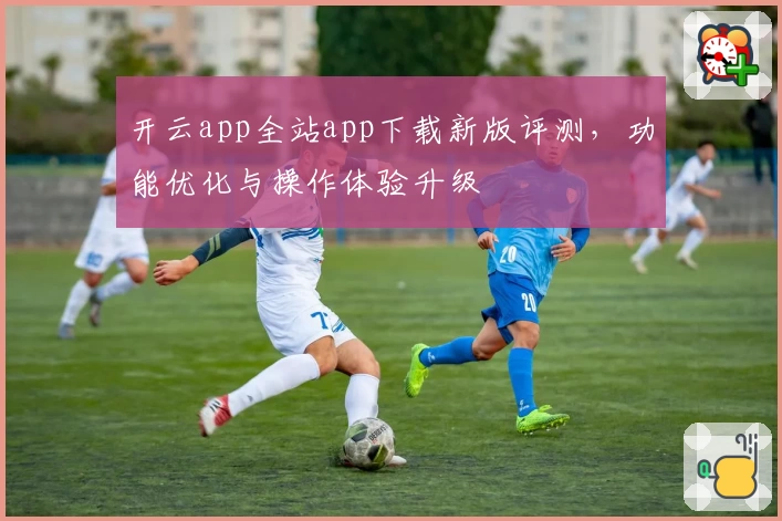 开云app全站app下载新版评测，功能优化与操作体验升级