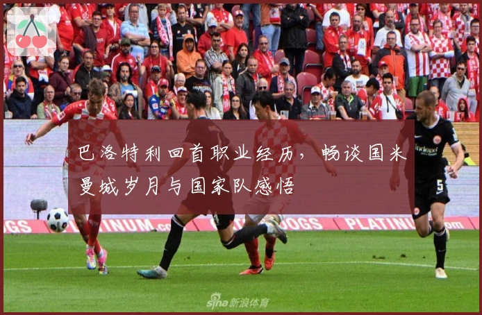 巴洛特利回首职业经历，畅谈国米曼城岁月与国家队感悟