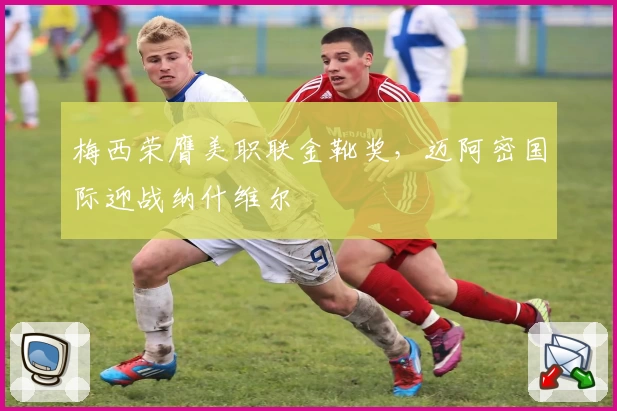 梅西荣膺美职联金靴奖，迈阿密国际迎战纳什维尔