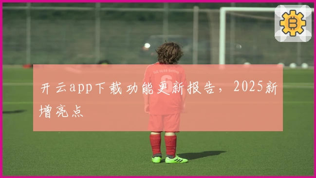 开云app下载功能更新报告，2025新增亮点
