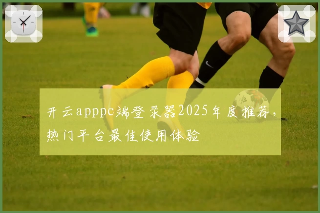 开云apppc端登录器2025年度推荐，热门平台最佳使用体验