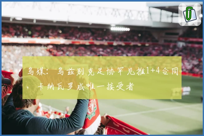 乌媒：乌兹别克足协罕见推1+4合同，卡纳瓦罗成唯一接受者