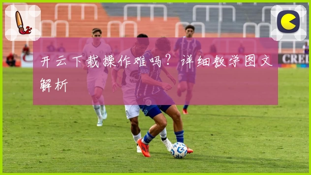 开云下载操作难吗？详细教学图文解析