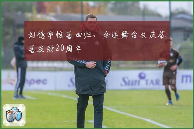 刘德华惊喜回归，全运舞台共庆恭喜发财20周年