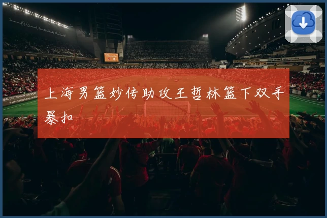 上海男篮妙传助攻王哲林篮下双手暴扣