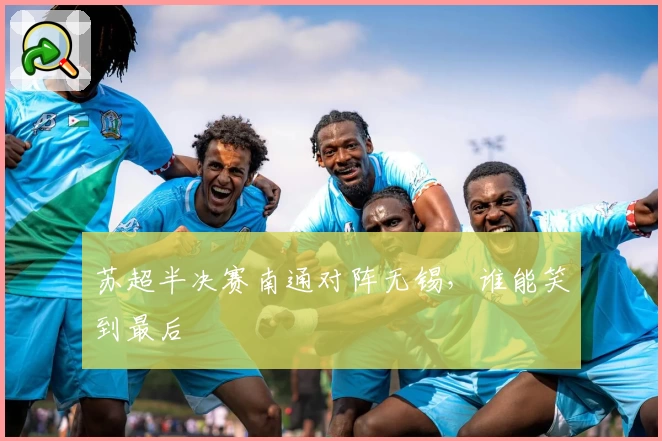 苏超半决赛南通对阵无锡，谁能笑到最后