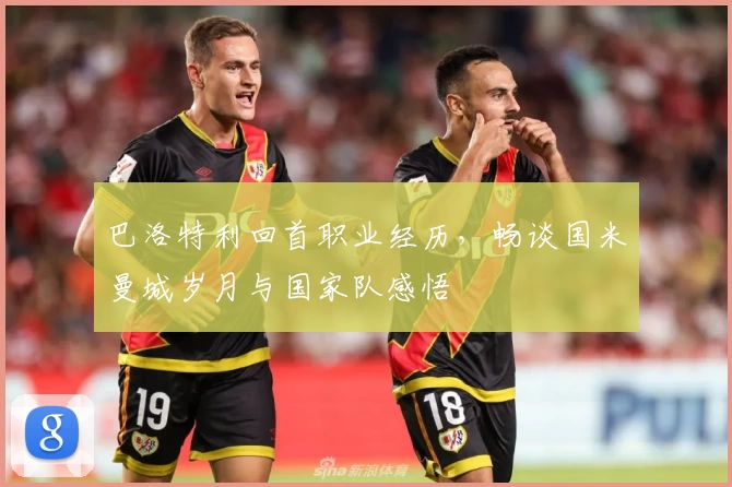 巴洛特利回首职业经历，畅谈国米曼城岁月与国家队感悟