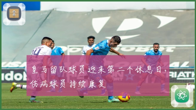 皇马留队球员迎来第二个休息日，伤病球员持续康复